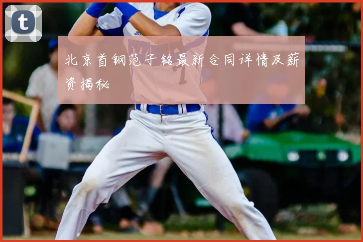 北京首钢范子铭最新合同详情及薪资揭秘