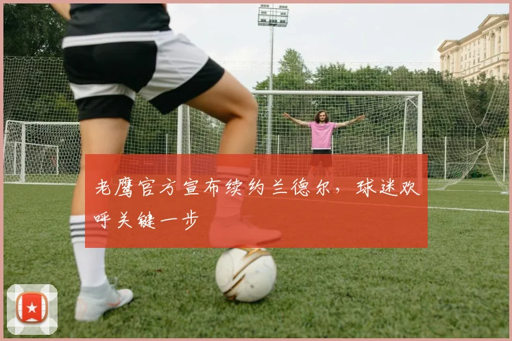 老鹰官方宣布续约兰德尔,球迷欢呼关键一步