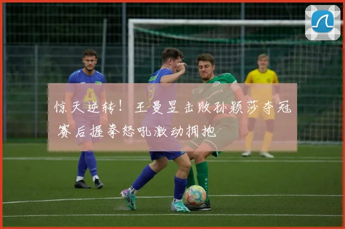 惊天逆转!王曼昱击败孙颖莎夺冠 赛后握拳怒吼激动拥抱