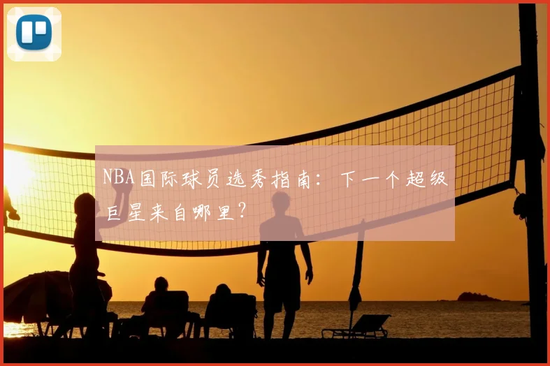 NBA国际球员选秀指南:下一个超级巨星来自哪里?