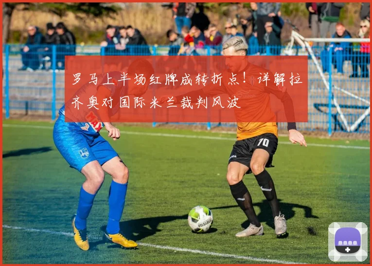 罗马上半场红牌成转折点!详解拉齐奥对国际米兰裁判风波