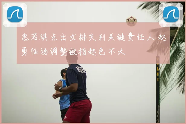 惠若琪点出女排失利关键责任人 赵勇临场调整被指起色不大