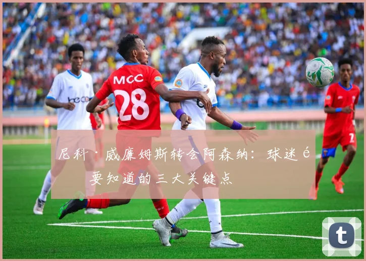 尼科·威廉姆斯转会阿森纳：球迷需要知道的三大关键点