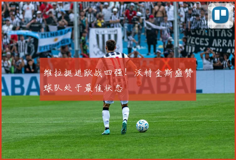 维拉挺进欧战四强！沃特金斯盛赞球队处于最佳状态