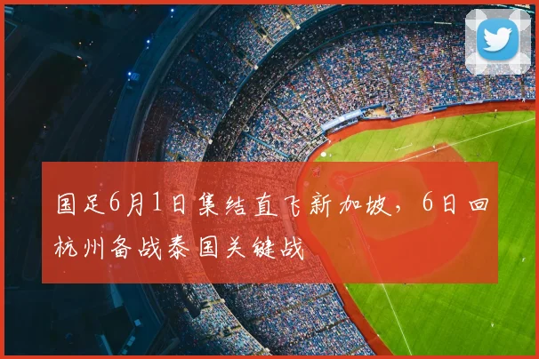 国足6月1日集结直飞新加坡,6日回杭州备战泰国关键战