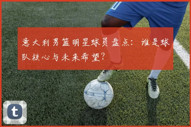 意大利男篮明星球员盘点：谁是球队核心与未来希望？