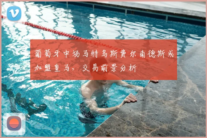 葡萄牙中场马特乌斯费尔南德斯或加盟皇马,交易前景分析