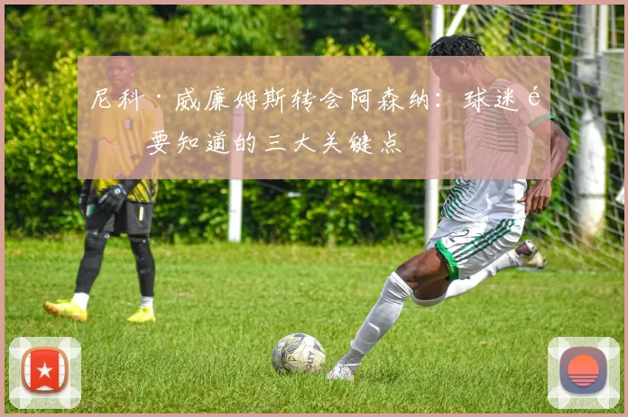 尼科·威廉姆斯转会阿森纳:球迷需要知道的三大关键点
