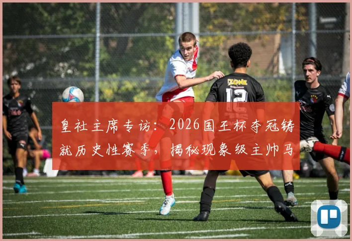 皇社主席专访：2026国王杯夺冠铸就历史性赛季，揭秘现象级主帅马塔拉佐的成功密码