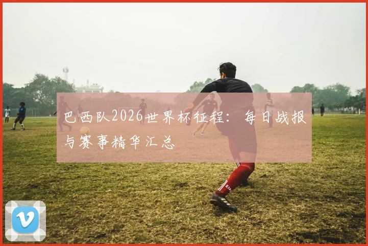 巴西队2026世界杯征程:每日战报与赛事精华汇总