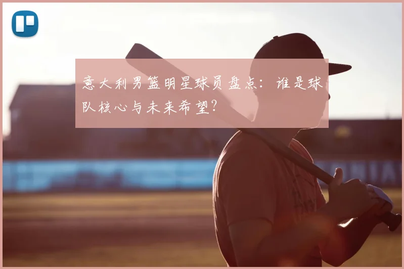 意大利男篮明星球员盘点：谁是球队核心与未来希望？